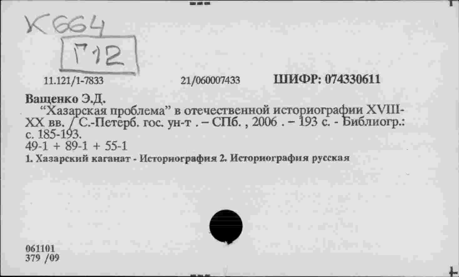 ﻿11.121/1-7833	21/060007433 ШИФР: 074330611
Ващенко Э.Д.
“Хазарская проблема” в отечественной историографии XVIII-XX вв. ГС.-Петерб. гос. ун-т . - СПб., 2006 . - 193 с. - Библиогр.: с. 185-193.
49-1 + 89-1 + 55-1
L Хазарский каганат - Историография 2. Историография русская
061101
379 /09